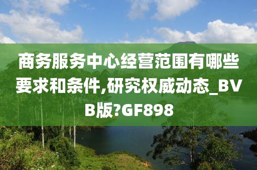 商务服务中心经营范围有哪些要求和条件,研究权威动态_BVB版?GF898