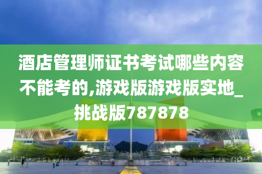 酒店管理师证书考试哪些内容不能考的,游戏版游戏版实地_挑战版787878