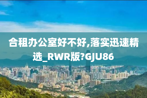 合租办公室好不好,落实迅速精选_RWR版?GJU86