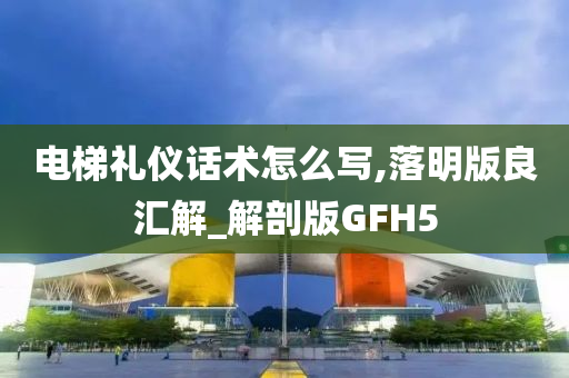 电梯礼仪话术怎么写,落明版良汇解_解剖版GFH5