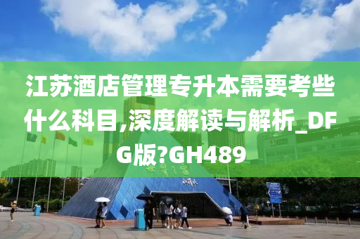 江苏酒店管理专升本需要考些什么科目,深度解读与解析_DFG版?GH489