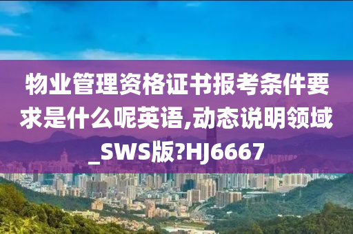 物业管理资格证书报考条件要求是什么呢英语,动态说明领域_SWS版?HJ6667