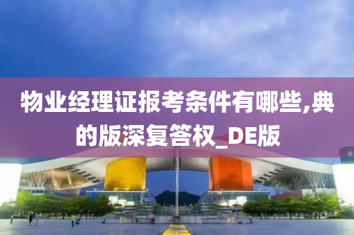 物业经理证报考条件有哪些,典的版深复答权_DE版