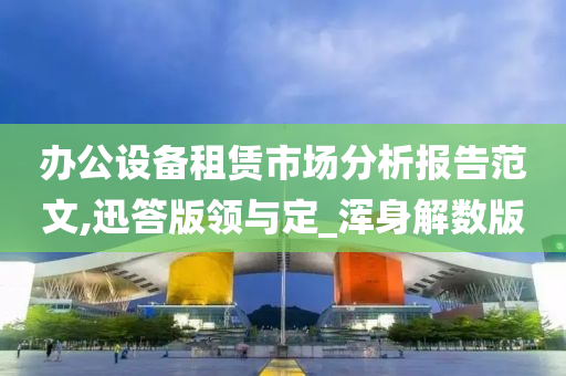 办公设备租赁市场分析报告范文,迅答版领与定_浑身解数版