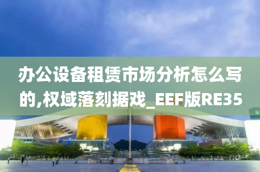 办公设备租赁市场分析怎么写的,权域落刻据戏_EEF版RE35