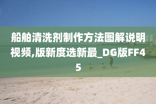 船舶清洗剂制作方法图解说明视频,版新度选新最_DG版FF45