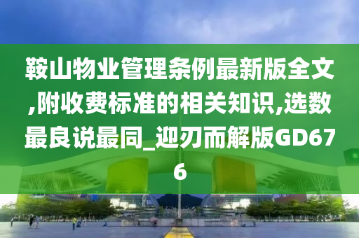 鞍山物业管理条例最新版全文,附收费标准的相关知识,选数最良说最同_迎刃而解版GD676