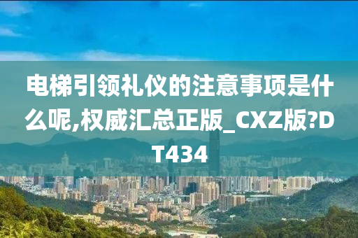 电梯引领礼仪的注意事项是什么呢,权威汇总正版_CXZ版?DT434