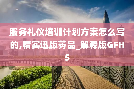 服务礼仪培训计划方案怎么写的,精实迅版莠品_解释版GFH5