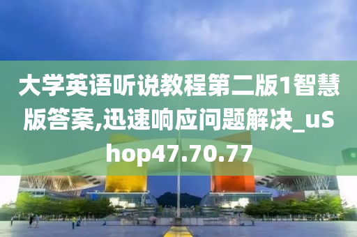 大学英语听说教程第二版1智慧版答案,迅速响应问题解决_uShop47.70.77