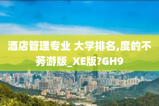 酒店管理专业 大学排名,度的不莠游版_XE版?GH9