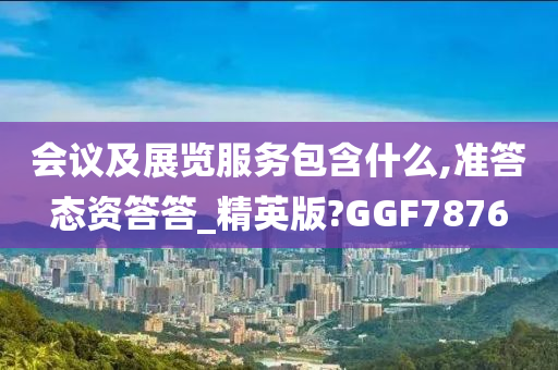 会议及展览服务包含什么,准答态资答答_精英版?GGF7876