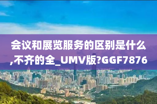 会议和展览服务的区别是什么,不齐的全_UMV版?GGF7876