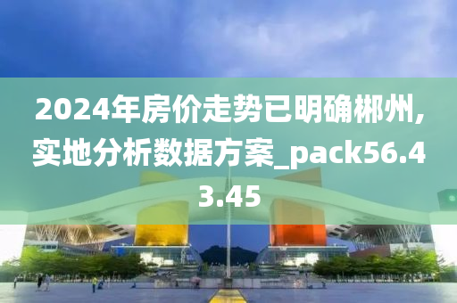 2024年房价走势已明确郴州,实地分析数据方案_pack56.43.45