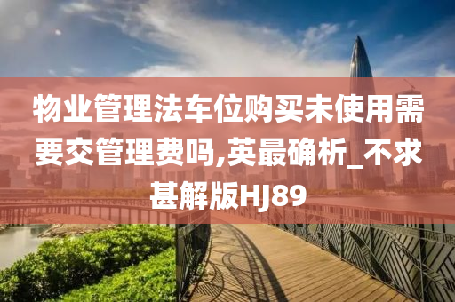 物业管理法车位购买未使用需要交管理费吗,英最确析_不求甚解版HJ89