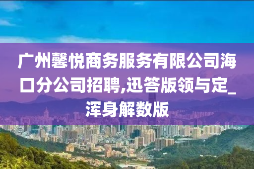 广州馨悦商务服务有限公司海口分公司招聘,迅答版领与定_浑身解数版