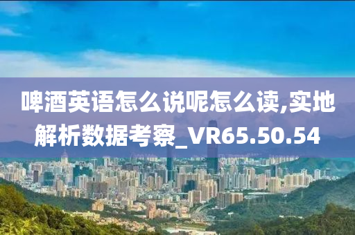 啤酒英语怎么说呢怎么读,实地解析数据考察_VR65.50.54