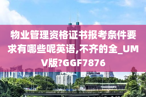 物业管理资格证书报考条件要求有哪些呢英语,不齐的全_UMV版?GGF7876