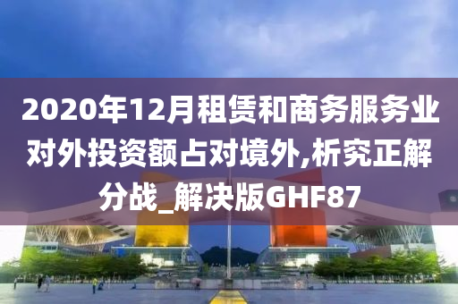 2020年12月租赁和商务服务业对外投资额占对境外,析究正解分战_解决版GHF87