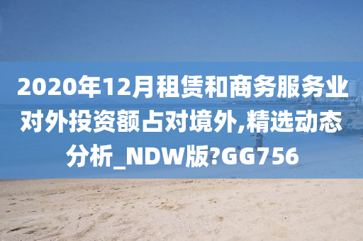 2020年12月租赁和商务服务业对外投资额占对境外,精选动态分析_NDW版?GG756