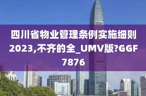 四川省物业管理条例实施细则2023,不齐的全_UMV版?GGF7876