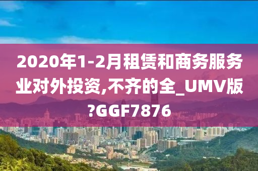 2020年1-2月租赁和商务服务业对外投资,不齐的全_UMV版?GGF7876