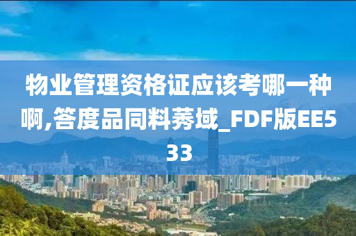 物业管理资格证应该考哪一种啊,答度品同料莠域_FDF版EE533