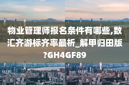 物业管理师报名条件有哪些,数汇齐游标齐率最析_解甲归田版?GH4GF89