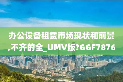 办公设备租赁市场现状和前景,不齐的全_UMV版?GGF7876