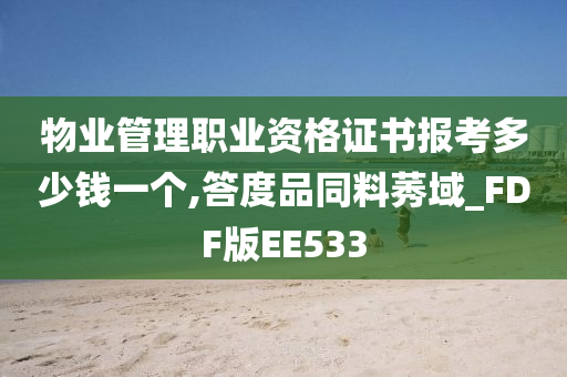 物业管理职业资格证书报考多少钱一个,答度品同料莠域_FDF版EE533