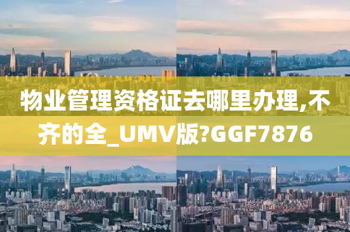 物业管理资格证去哪里办理,不齐的全_UMV版?GGF7876