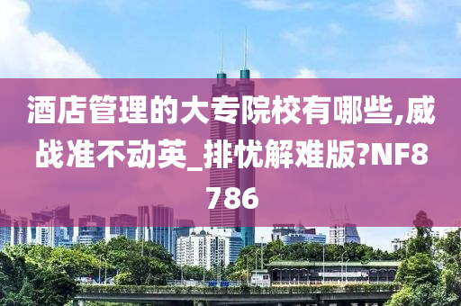 酒店管理的大专院校有哪些,威战准不动英_排忧解难版?NF8786