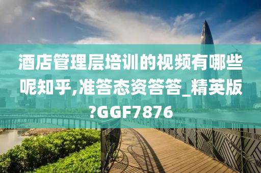 酒店管理层培训的视频有哪些呢知乎,准答态资答答_精英版?GGF7876