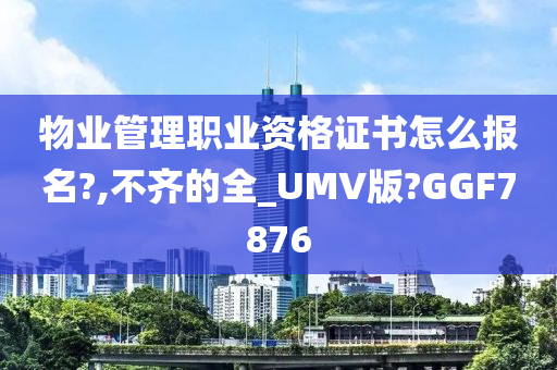 物业管理职业资格证书怎么报名?,不齐的全_UMV版?GGF7876