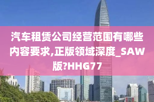 汽车租赁公司经营范围有哪些内容要求,正版领域深度_SAW版?HHG77