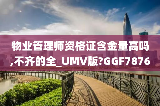 物业管理师资格证含金量高吗,不齐的全_UMV版?GGF7876