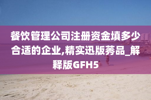 餐饮管理公司注册资金填多少合适的企业,精实迅版莠品_解释版GFH5