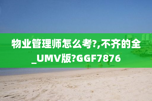 物业管理师怎么考?,不齐的全_UMV版?GGF7876