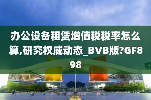 办公设备租赁增值税税率怎么算,研究权威动态_BVB版?GF898