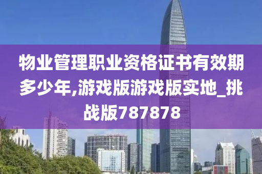 物业管理职业资格证书有效期多少年,游戏版游戏版实地_挑战版787878