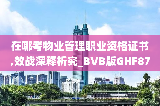 在哪考物业管理职业资格证书,效战深释析究_BVB版GHF87