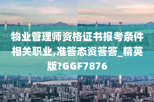 物业管理师资格证书报考条件相关职业,准答态资答答_精英版?GGF7876