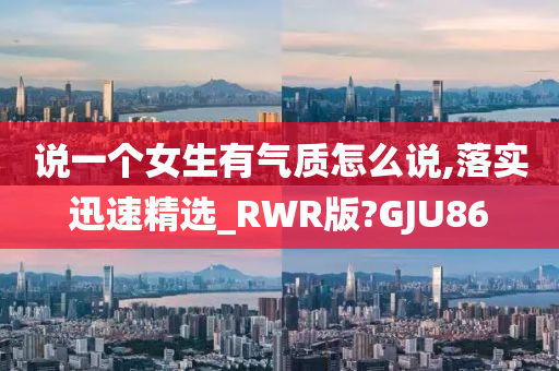 说一个女生有气质怎么说,落实迅速精选_RWR版?GJU86