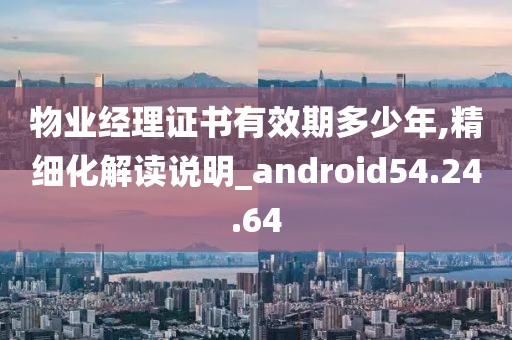 物业经理证书有效期多少年,精细化解读说明_android54.24.64