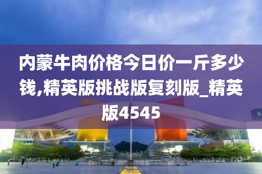 内蒙牛肉价格今日价一斤多少钱,精英版挑战版复刻版_精英版4545