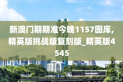 新澳门期期准今晚1157图库,精英版挑战版复刻版_精英版4545