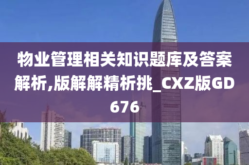 物业管理相关知识题库及答案解析,版解解精析挑_CXZ版GD676