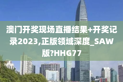 澳门开奖现场直播结果+开奖记录2023,正版领域深度_SAW版?HHG77