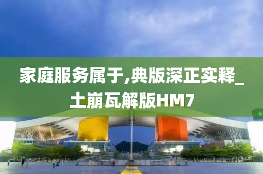 家庭服务属于,典版深正实释_土崩瓦解版HM7