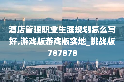 酒店管理职业生涯规划怎么写好,游戏版游戏版实地_挑战版787878